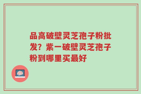 品高破壁灵芝孢子粉批发?紫一破壁灵芝孢子粉到哪里买最好-第1张图片-超越 品高破壁灵芝孢子粉批发?紫一破壁灵芝孢子粉到哪里买最好-第1张图片-超越