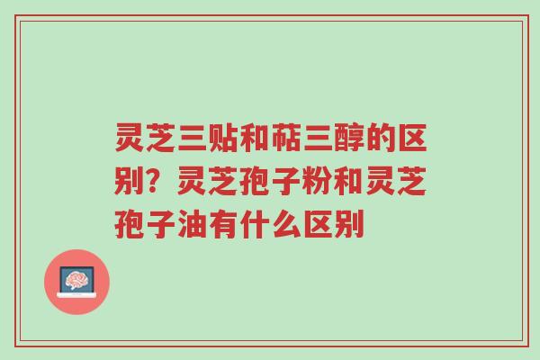 灵芝三贴和萜三醇的区别?灵芝孢子粉和灵芝孢子油有什么区别-第1张图片-超越 灵芝三贴和萜三醇的区别?灵芝孢子粉和灵芝孢子油有什么区别-第1张图片-超越
