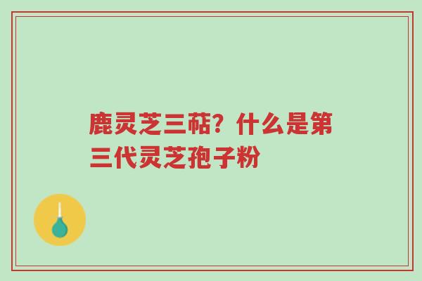 鹿灵芝三萜?什么是第三代灵芝孢子粉-第1张图片-超越 鹿灵芝三萜?什么是第三代灵芝孢子粉-第1张图片-超越