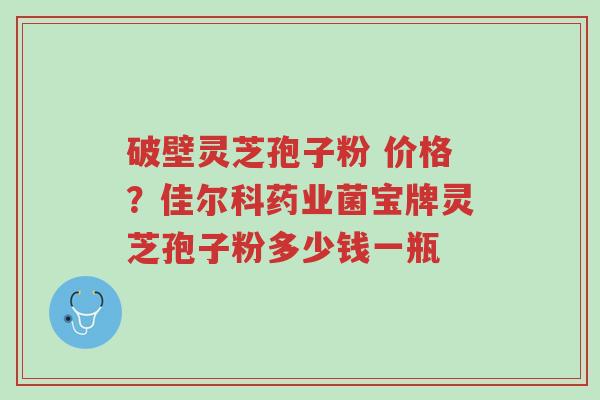 破壁灵芝孢子粉 价格?佳尔科药业菌宝牌灵芝孢子粉多少钱一瓶-第1张图片-超越 破壁灵芝孢子粉 价格?佳尔科药业菌宝牌灵芝孢子粉多少钱一瓶-第1张图片-超越