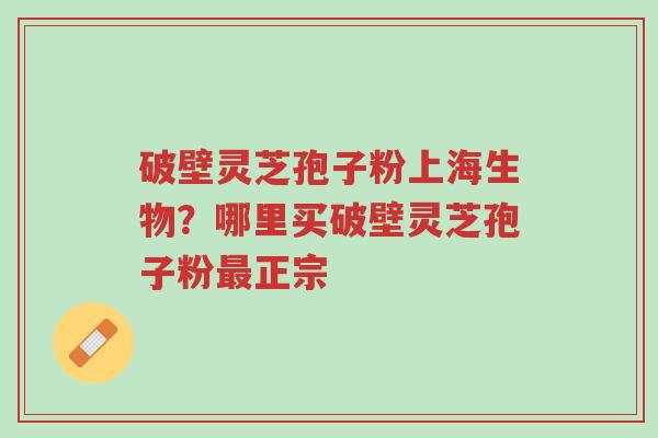 破壁灵芝孢子粉上海生物？哪里买破壁灵芝孢子粉最正宗-第1张图片-超越