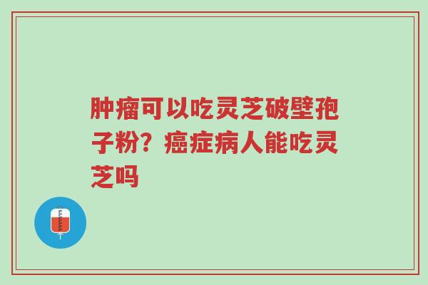 肿瘤可以吃灵芝破壁孢子粉?癌症病人能吃灵芝吗-第1张图片-超越 肿瘤可以吃灵芝破壁孢子粉?癌症病人能吃灵芝吗-第1张图片-超越