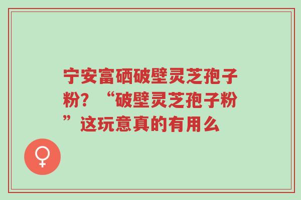 宁安富硒破壁灵芝孢子粉?“破壁灵芝孢子粉”这玩意真的有用么-第1张图片-超越 宁安富硒破壁灵芝孢子粉?“破壁灵芝孢子粉”这玩意真的有用么-第1张图片-超越