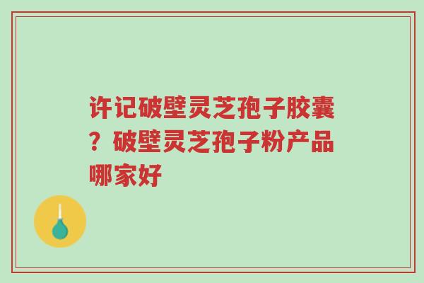 许记破壁灵芝孢子胶囊?破壁灵芝孢子粉产品哪家好-第1张图片-超越 许记破壁灵芝孢子胶囊?破壁灵芝孢子粉产品哪家好-第1张图片-超越