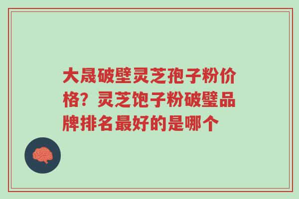 大晟破壁灵芝孢子粉价格？灵芝饱子粉破璧品牌排名最好的是哪个-第1张图片-超越