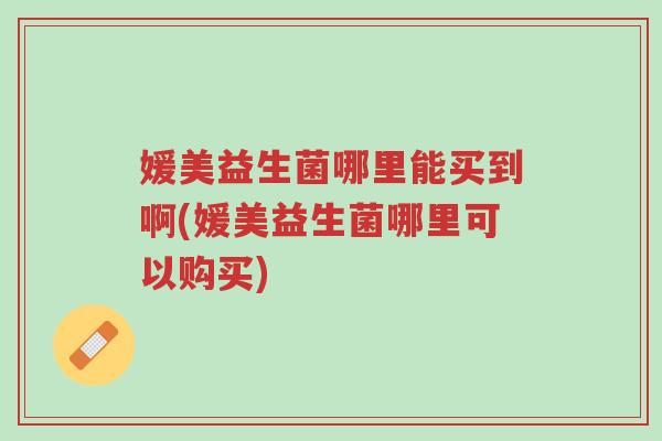 媛美益生菌哪里能买到啊(媛美益生菌哪里可以购买)-第1张图片-超越 媛美益生菌哪里能买到啊(媛美益生菌哪里可以购买)-第1张图片-超越