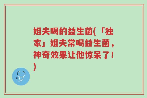姐夫喝的益生菌(「独家」姐夫常喝益生菌,神奇效果让他惊呆了!)-第1张图片-超越 姐夫喝的益生菌(「独家」姐夫常喝益生菌,神奇效果让他惊呆了!)-第1张图片-超越