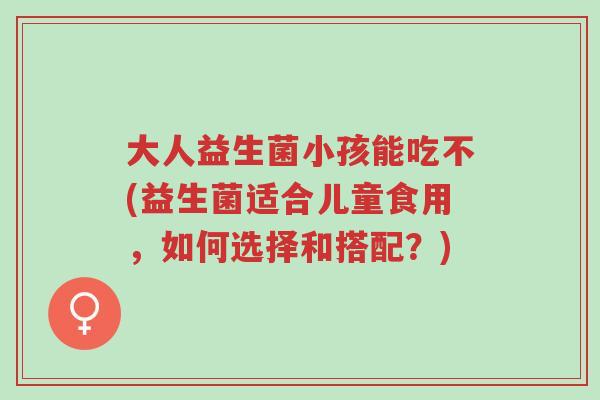 大人益生菌小孩能吃不(益生菌适合儿童食用，如何选择和搭配？)-第1张图片-超越