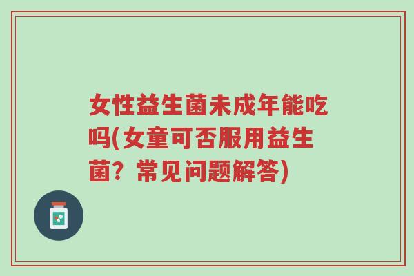 女性益生菌未成年能吃吗(女童可否服用益生菌?常见问题解答)-第1张图片-超越 女性益生菌未成年能吃吗(女童可否服用益生菌?常见问题解答)-第1张图片-超越