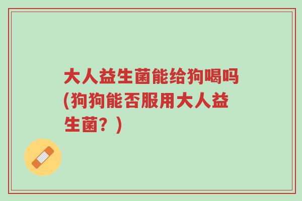 大人益生菌能给狗喝吗(狗狗能否服用大人益生菌?)-第1张图片-超越 大人益生菌能给狗喝吗(狗狗能否服用大人益生菌?)-第1张图片-超越