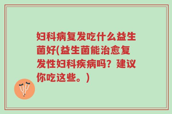 妇科病复发吃什么益生菌好(益生菌能治愈复发性妇科疾病吗?建议你吃这些。)-第1张图片-超越 妇科病复发吃什么益生菌好(益生菌能治愈复发性妇科疾病吗?建议你吃这些。)-第1张图片-超越
