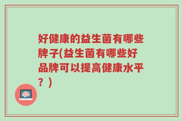 好健康的益生菌有哪些牌子(益生菌有哪些好品牌可以提高健康水平?)-第1张图片-超越 好健康的益生菌有哪些牌子(益生菌有哪些好品牌可以提高健康水平?)-第1张图片-超越