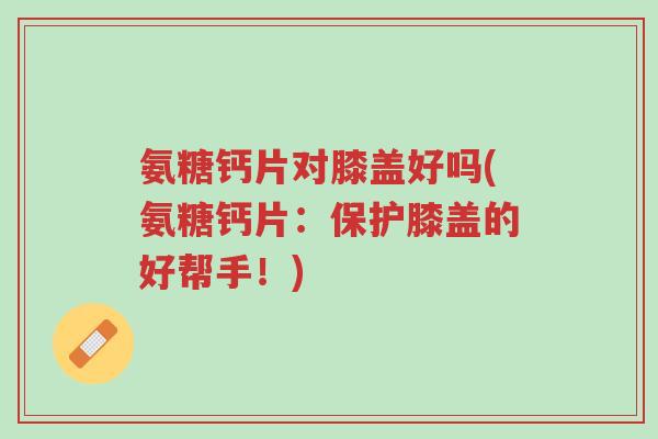 氨糖钙片对膝盖好吗(氨糖钙片:保护膝盖的好帮手!)-第1张图片-超越 氨糖钙片对膝盖好吗(氨糖钙片:保护膝盖的好帮手!)-第1张图片-超越