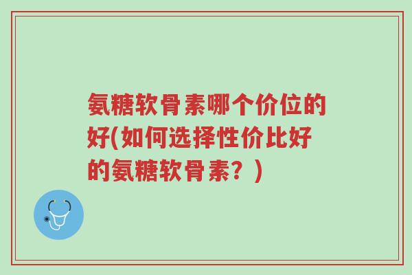 氨糖软骨素哪个价位的好(如何选择性价比好的氨糖软骨素?)-第1张图片-超越 氨糖软骨素哪个价位的好(如何选择性价比好的氨糖软骨素?)-第1张图片-超越