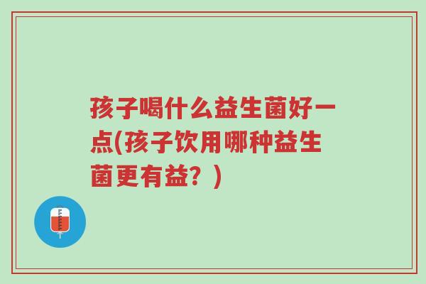 孩子喝什么益生菌好一点(孩子饮用哪种益生菌更有益?)-第1张图片-超越 孩子喝什么益生菌好一点(孩子饮用哪种益生菌更有益?)-第1张图片-超越