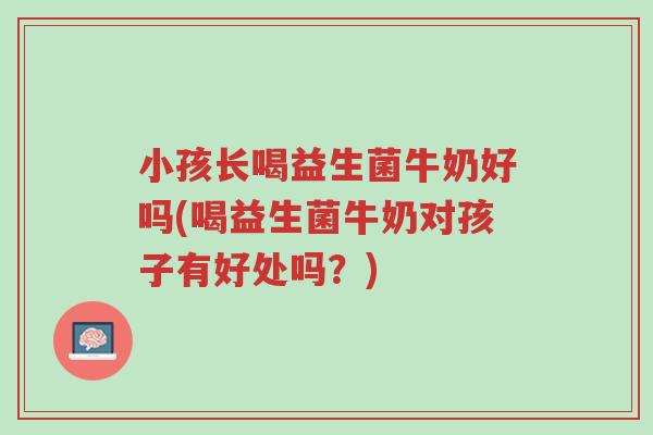 小孩长喝益生菌牛奶好吗(喝益生菌牛奶对孩子有好处吗?)-第1张图片-超越 小孩长喝益生菌牛奶好吗(喝益生菌牛奶对孩子有好处吗?)-第1张图片-超越