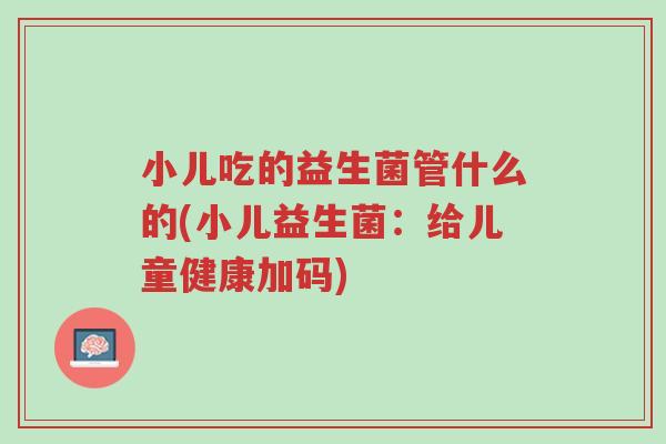小儿吃的益生菌管什么的(小儿益生菌:给儿童健康加码)-第1张图片-超越 小儿吃的益生菌管什么的(小儿益生菌:给儿童健康加码)-第1张图片-超越