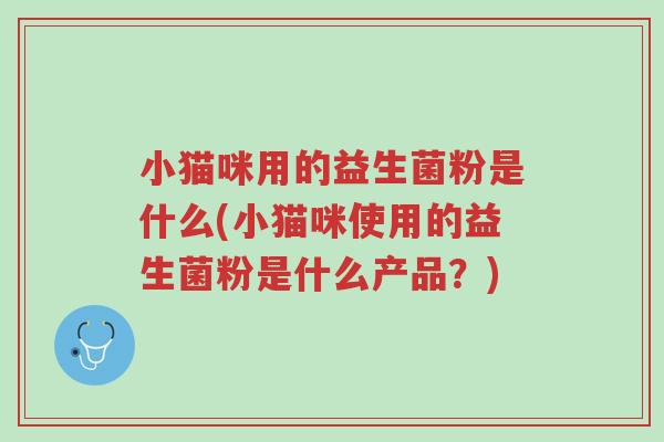 小猫咪用的益生菌粉是什么(小猫咪使用的益生菌粉是什么产品?)-第1张图片-超越 小猫咪用的益生菌粉是什么(小猫咪使用的益生菌粉是什么产品?)-第1张图片-超越