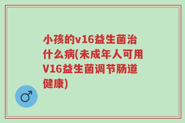 小孩的v16益生菌治什么病(未成年人可用V16益生菌调节肠道健康)-第1张图片-超越