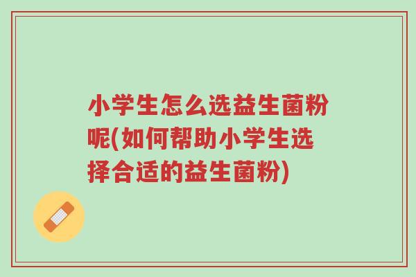 小学生怎么选益生菌粉呢(如何帮助小学生选择合适的益生菌粉)-第1张图片-超越 小学生怎么选益生菌粉呢(如何帮助小学生选择合适的益生菌粉)-第1张图片-超越