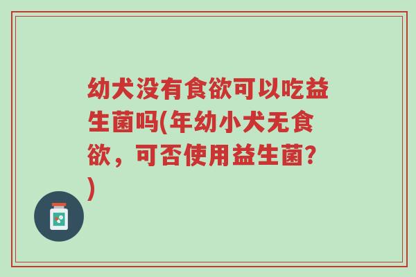 幼犬没有食欲可以吃益生菌吗(年幼小犬无食欲,可否使用益生菌?)-第1张图片-超越 幼犬没有食欲可以吃益生菌吗(年幼小犬无食欲,可否使用益生菌?)-第1张图片-超越