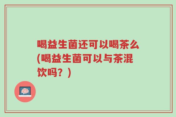 喝益生菌还可以喝茶么(喝益生菌可以与茶混饮吗?)-第1张图片-超越 喝益生菌还可以喝茶么(喝益生菌可以与茶混饮吗?)-第1张图片-超越