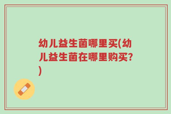 幼儿益生菌哪里买(幼儿益生菌在哪里购买?)-第1张图片-超越 幼儿益生菌哪里买(幼儿益生菌在哪里购买?)-第1张图片-超越