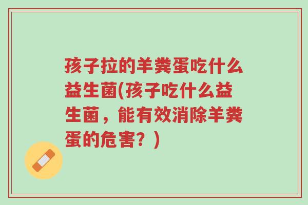 孩子拉的羊粪蛋吃什么益生菌(孩子吃什么益生菌,能有效消除羊粪蛋的危害?)-第1张图片-超越 孩子拉的羊粪蛋吃什么益生菌(孩子吃什么益生菌,能有效消除羊粪蛋的危害?)-第1张图片-超越