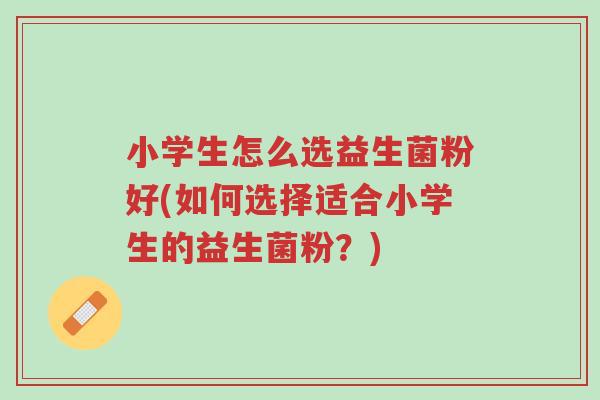 小学生怎么选益生菌粉好(如何选择适合小学生的益生菌粉?)-第1张图片-超越 小学生怎么选益生菌粉好(如何选择适合小学生的益生菌粉?)-第1张图片-超越