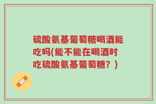 硫酸氨基葡萄糖喝酒能吃吗(能不能在喝酒时吃硫酸氨基葡萄糖?)-第1张图片-超越 硫酸氨基葡萄糖喝酒能吃吗(能不能在喝酒时吃硫酸氨基葡萄糖?)-第1张图片-超越