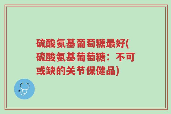 硫酸氨基葡萄糖最好(硫酸氨基葡萄糖:不可或缺的关节保健品)-第1张图片-超越 硫酸氨基葡萄糖最好(硫酸氨基葡萄糖:不可或缺的关节保健品)-第1张图片-超越