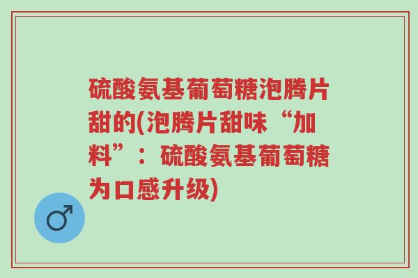 硫酸氨基葡萄糖泡腾片甜的(泡腾片甜味“加料”:硫酸氨基葡萄糖为口感升级)-第1张图片-超越 硫酸氨基葡萄糖泡腾片甜的(泡腾片甜味“加料”:硫酸氨基葡萄糖为口感升级)-第1张图片-超越