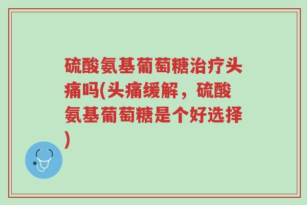 硫酸氨基葡萄糖治疗头痛吗(头痛缓解，硫酸氨基葡萄糖是个好选择)-第1张图片-超越