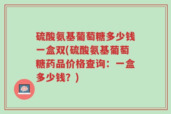 硫酸氨基葡萄糖多少钱一盒双(硫酸氨基葡萄糖药品价格查询:一盒多少钱?)-第1张图片-超越 硫酸氨基葡萄糖多少钱一盒双(硫酸氨基葡萄糖药品价格查询:一盒多少钱?)-第1张图片-超越