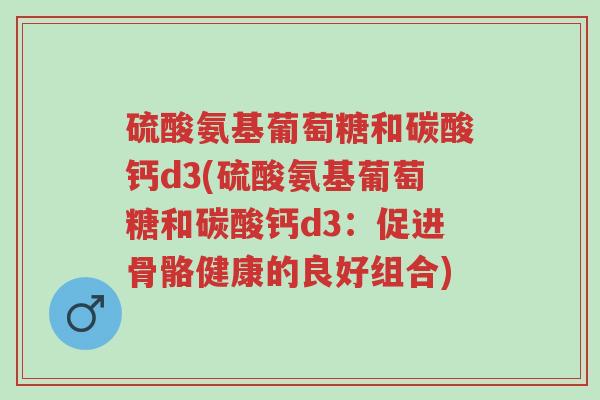 硫酸氨基葡萄糖和碳酸钙d3(硫酸氨基葡萄糖和碳酸钙d3：促进骨骼健康的良好组合)-第1张图片-超越