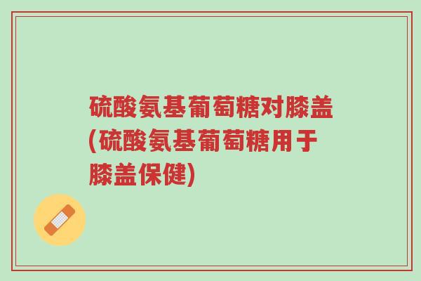 硫酸氨基葡萄糖对膝盖(硫酸氨基葡萄糖用于膝盖保健)-第1张图片-超越 硫酸氨基葡萄糖对膝盖(硫酸氨基葡萄糖用于膝盖保健)-第1张图片-超越