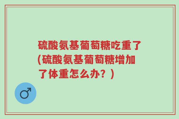 硫酸氨基葡萄糖吃重了(硫酸氨基葡萄糖增加了体重怎么办?)-第1张图片-超越 硫酸氨基葡萄糖吃重了(硫酸氨基葡萄糖增加了体重怎么办?)-第1张图片-超越