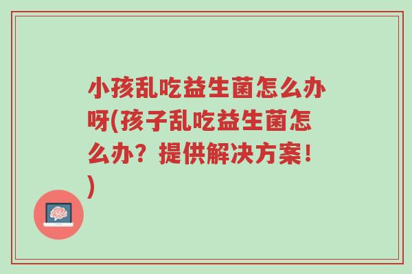 小孩乱吃益生菌怎么办呀(孩子乱吃益生菌怎么办?提供解决方案!)-第1张图片-超越 小孩乱吃益生菌怎么办呀(孩子乱吃益生菌怎么办?提供解决方案!)-第1张图片-超越