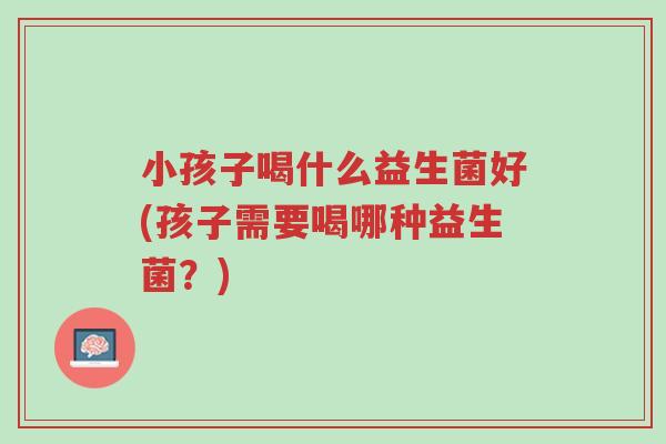 小孩子喝什么益生菌好(孩子需要喝哪种益生菌?)-第1张图片-超越 小孩子喝什么益生菌好(孩子需要喝哪种益生菌?)-第1张图片-超越