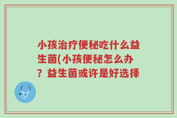 小孩治疗便秘吃什么益生菌(小孩便秘怎么办?益生菌或许是好选择-第1张图片-超越 小孩治疗便秘吃什么益生菌(小孩便秘怎么办?益生菌或许是好选择-第1张图片-超越