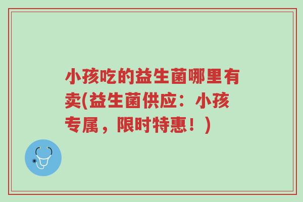 小孩吃的益生菌哪里有卖(益生菌供应:小孩专属,限时特惠!)-第1张图片-超越 小孩吃的益生菌哪里有卖(益生菌供应:小孩专属,限时特惠!)-第1张图片-超越