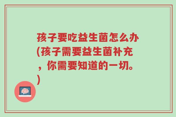 孩子要吃益生菌怎么办(孩子需要益生菌补充,你需要知道的一切。)-第1张图片-超越 孩子要吃益生菌怎么办(孩子需要益生菌补充,你需要知道的一切。)-第1张图片-超越