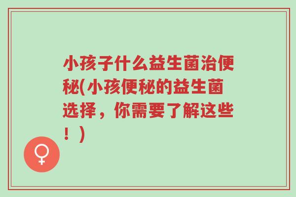 小孩子什么益生菌治便秘(小孩便秘的益生菌选择，你需要了解这些！)-第1张图片-超越