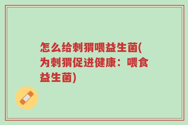 怎么给刺猬喂益生菌(为刺猬促进健康：喂食益生菌)-第1张图片-超越