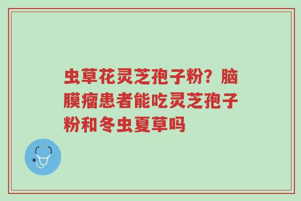虫草花灵芝孢子粉?脑膜瘤患者能吃灵芝孢子粉和冬虫夏草吗-第1张图片-超越 虫草花灵芝孢子粉?脑膜瘤患者能吃灵芝孢子粉和冬虫夏草吗-第1张图片-超越