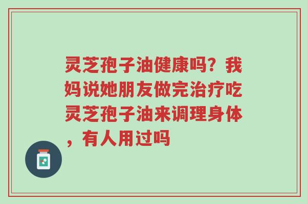 灵芝孢子油健康吗？我妈说她朋友做完治疗吃灵芝孢子油来调理身体，有人用过吗-第1张图片-超越