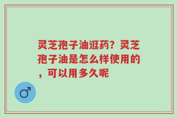 灵芝孢子油逛药？灵芝孢子油是怎么样使用的，可以用多久呢-第1张图片-超越