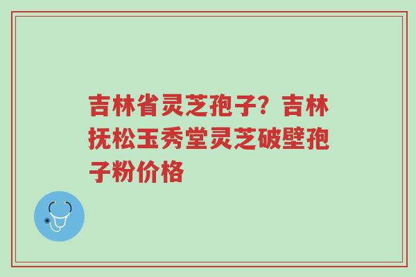 吉林省灵芝孢子?吉林抚松玉秀堂灵芝破壁孢子粉价格-第1张图片-超越 吉林省灵芝孢子?吉林抚松玉秀堂灵芝破壁孢子粉价格-第1张图片-超越