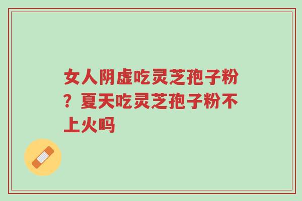 女人阴虚吃灵芝孢子粉?夏天吃灵芝孢子粉不上火吗-第1张图片-超越 女人阴虚吃灵芝孢子粉?夏天吃灵芝孢子粉不上火吗-第1张图片-超越