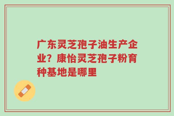 广东灵芝孢子油生产企业?康怡灵芝孢子粉育种基地是哪里-第1张图片-超越 广东灵芝孢子油生产企业?康怡灵芝孢子粉育种基地是哪里-第1张图片-超越